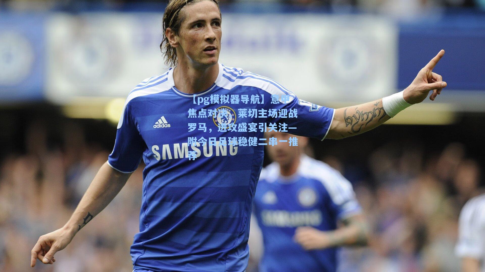 【pg模拟器导航】意甲焦点对决，莱切主场迎战罗马，进攻盛宴引关注—附今日足球稳健二串一推荐