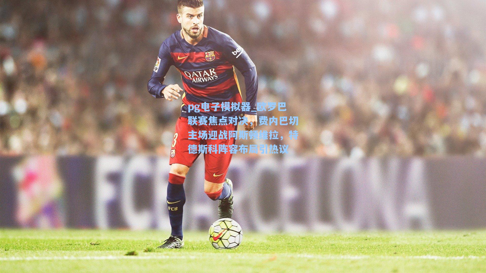 欧罗巴联赛焦点对决，费内巴切主场迎战阿斯顿维拉，特德斯科阵容布局引热议