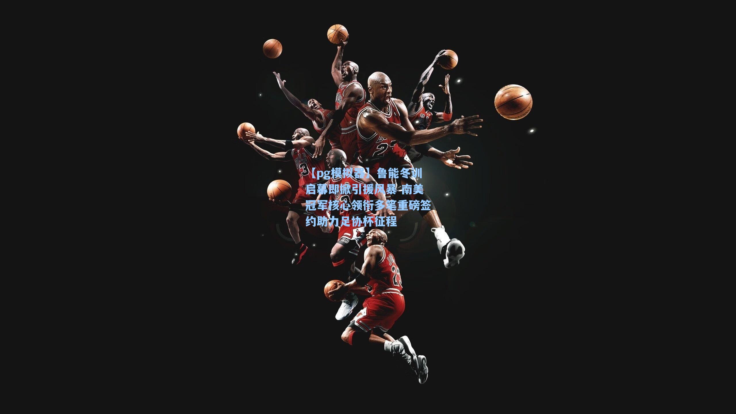 【pg模拟器】鲁能冬训启幕即掀引援风暴 南美冠军核心领衔多笔重磅签约助力足协杯征程