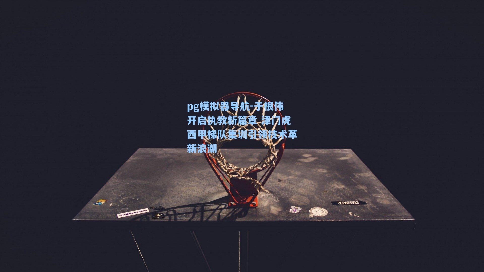 于根伟开启执教新篇章 津门虎西甲梯队集训引领技术革新浪潮